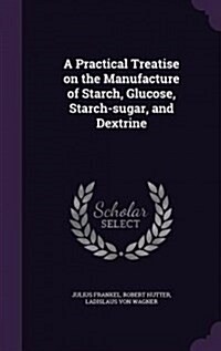 A Practical Treatise on the Manufacture of Starch, Glucose, Starch-Sugar, and Dextrine (Hardcover)