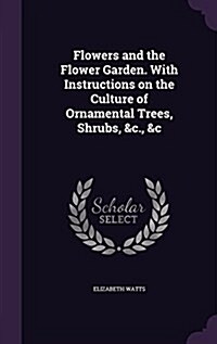 Flowers and the Flower Garden. with Instructions on the Culture of Ornamental Trees, Shrubs, &C., &C (Hardcover)