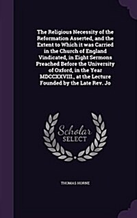 The Religious Necessity of the Reformation Asserted, and the Extent to Which It Was Carried in the Church of England Vindicated, in Eight Sermons Prea (Hardcover)