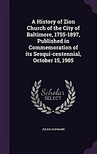 A History of Zion Church of the City of Baltimore, 1755-1897, Published in Commemoration of Its Sesqui-Centennial, October 15, 1905 (Hardcover)