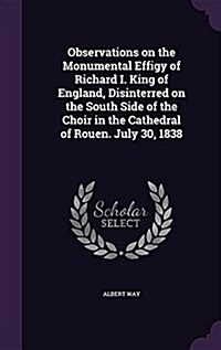 Observations on the Monumental Effigy of Richard I. King of England, Disinterred on the South Side of the Choir in the Cathedral of Rouen. July 30, 18 (Hardcover)