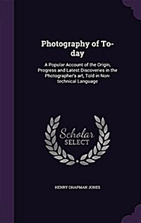 Photography of To-Day: A Popular Account of the Origin, Progress and Latest Discoveries in the Photographers Art, Told in Non-Technical Lang (Hardcover)