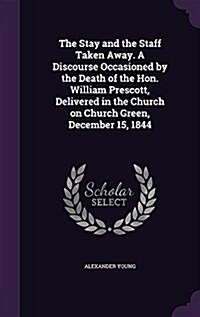 The Stay and the Staff Taken Away. a Discourse Occasioned by the Death of the Hon. William Prescott, Delivered in the Church on Church Green, December (Hardcover)