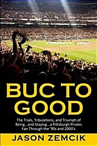 Buc to Good: The Trials, Tribulations, and Triumph of Being...and Staying...a Pittsburgh Pirates Fan Through the 90s and 2000s (Paperback)