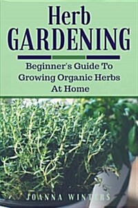 Herb Gardening: Beginners Guide to Growing Organic Herbs at Home (Paperback)