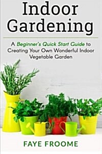 Indoor Gardening: A Beginners Quick Start Guide to Creating Your Own Wonderful Indoor Vegetable Garden (Paperback)