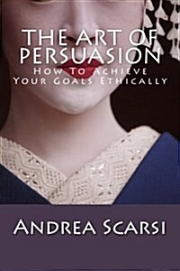 The Art of Persuasion: How to Achieve Your Goals Ethically (Paperback)