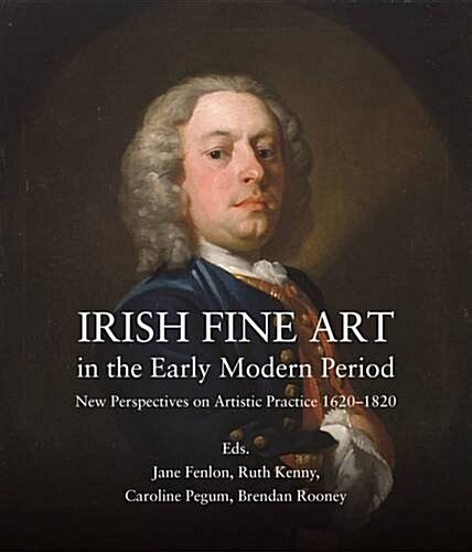 Irish Fine Art in the Early Modern Period: New Perspectives on Artistic Practice, 1620-1820 (Hardcover)