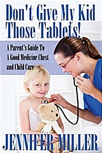 Dont Give My Kid Those Tablets! a Parents Guide to a Good Medicine Chest and Child Care (Paperback)