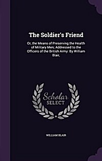 The Soldiers Friend: Or, the Means of Preserving the Health of Military Men; Addressed to the Officers of the British Army: By William Blai (Hardcover)