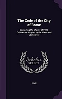 The Code of the City of Rome: Containing the Charter of 1909, Ordinances Adopted by the Mayer and Council, Etc (Hardcover)