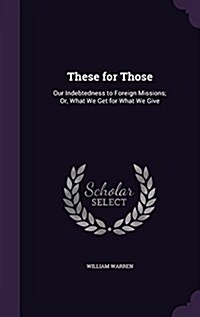 These for Those: Our Indebtedness to Foreign Missions; Or, What We Get for What We Give (Hardcover)