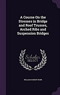 A Course on the Stresses in Bridge and Roof Trusses, Arched Ribs and Suspension Bridges (Hardcover)