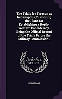 The Trials for Treason at Indianapolis, Disclosing the Plans for Establishing a North-Western Confederacy. Being the Official Record of the Trials Bef (Hardcover)