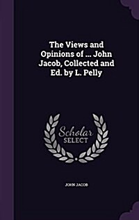 The Views and Opinions of ... John Jacob, Collected and Ed. by L. Pelly (Hardcover)