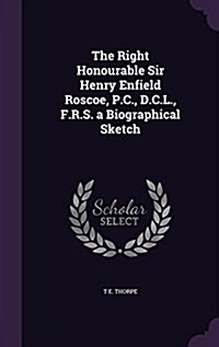 The Right Honourable Sir Henry Enfield Roscoe, P.C., D.C.L., F.R.S. a Biographical Sketch (Hardcover)