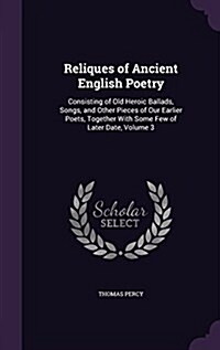 Reliques of Ancient English Poetry: Consisting of Old Heroic Ballads, Songs, and Other Pieces of Our Earlier Poets, Together with Some Few of Later Da (Hardcover)
