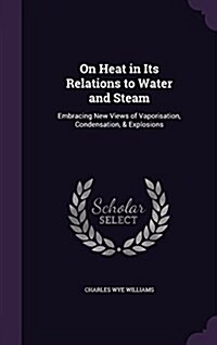 On Heat in Its Relations to Water and Steam: Embracing New Views of Vaporisation, Condensation, & Explosions (Hardcover)