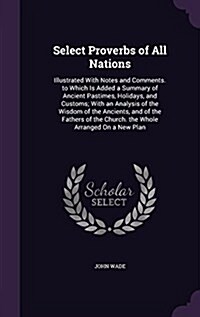 Select Proverbs of All Nations: Illustrated with Notes and Comments. to Which Is Added a Summary of Ancient Pastimes, Holidays, and Customs; With an A (Hardcover)