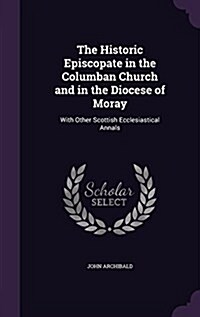The Historic Episcopate in the Columban Church and in the Diocese of Moray: With Other Scottish Ecclesiastical Annals (Hardcover)