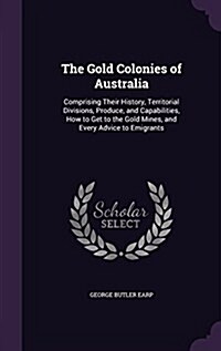 The Gold Colonies of Australia: Comprising Their History, Territorial Divisions, Produce, and Capabilities, How to Get to the Gold Mines, and Every Ad (Hardcover)