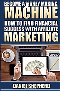 Become a Money Making Machine: How to Find Financial Success with Affiliate Marketing (Paperback)