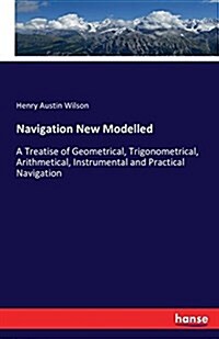 Navigation New Modelled: A Treatise of Geometrical, Trigonometrical, Arithmetical, Instrumental and Practical Navigation (Paperback)