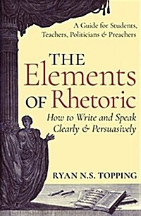 The Elements of Rhetoric: How to Write and Speak Clearly and Persuasively -- A Guide for Students, Teachers, Politicians & Preachers (Paperback)