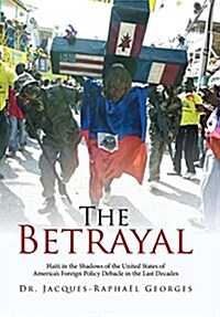 The Betrayal: Haiti in the Shadows of the United States of Americas Foreign Policy Debacle in the Last Decades (Hardcover)