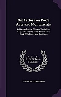 Six Letters on Foxs Acts and Monuments: Addressed to the Editor of the British Magazine and Re-Printed from That Work with Notes and Additions (Hardcover)