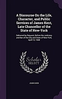 A Discourse on the Life, Character, and Public Services of James Kent, Late Chancellor of the State of New-York: Delivered by Request, Before the Judi (Hardcover)