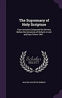 The Supremacy of Holy Scripture: Four Lectures Composed for Delivery Before the University of Oxford, in Lent and East Terms 1847 .. (Hardcover)