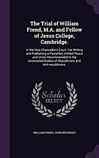 The Trial of William Frend, M.A. and Fellow of Jesus College, Cambridge.: In the Vice-Chancellors Court. for Writing and Publishing a Pamphlet, Intit (Hardcover)