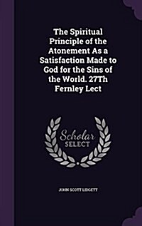 The Spiritual Principle of the Atonement as a Satisfaction Made to God for the Sins of the World. 27th Fernley Lect (Hardcover)