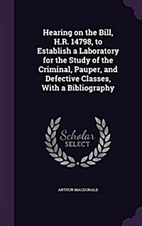 Hearing on the Bill, H.R. 14798, to Establish a Laboratory for the Study of the Criminal, Pauper, and Defective Classes, with a Bibliography (Hardcover)