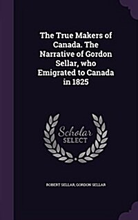 The True Makers of Canada. the Narrative of Gordon Sellar, Who Emigrated to Canada in 1825 (Hardcover)