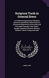 Scripture Truth in Oriental Dress: Or, Emblems Explanatory of Biblical Doctrines and Morals, with Parallel or Illustrative References to Proverbs and (Hardcover)