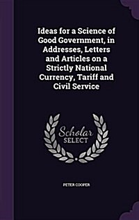 Ideas for a Science of Good Government, in Addresses, Letters and Articles on a Strictly National Currency, Tariff and Civil Service (Hardcover)