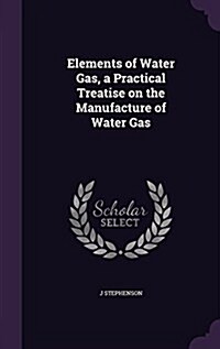 Elements of Water Gas, a Practical Treatise on the Manufacture of Water Gas (Hardcover)