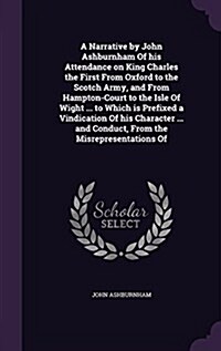 A Narrative by John Ashburnham of His Attendance on King Charles the First from Oxford to the Scotch Army, and from Hampton-Court to the Isle of Wight (Hardcover)