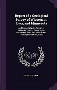 Report of a Geological Survey of Wisconsin, Iowa, and Minnesota: And Incidentally of a Portion of Nebraska Territory. Made Under Instructions from the (Hardcover)