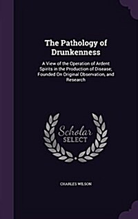 The Pathology of Drunkenness: A View of the Operation of Ardent Spirits in the Production of Disease; Founded on Original Observation, and Research (Hardcover)