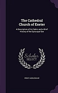 The Cathedral Church of Exeter: A Description of Its Fabric and a Brief History of the Episcopal See (Hardcover)