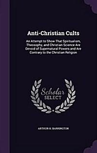 Anti-Christian Cults: An Attempt to Show That Spiritualism, Theosophy, and Christian Science Are Devoid of Supernatural Powers and Are Contr (Hardcover)