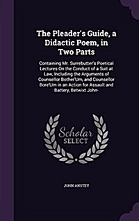 The Pleaders Guide, a Didactic Poem, in Two Parts: Containing Mr. Surrebutters Poetical Lectures on the Conduct of a Suit at Law, Including the Argu (Hardcover)