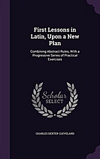 First Lessons in Latin, Upon a New Plan: Combining Abstract Rules, with a Progressive Series of Practical Exercises (Hardcover)