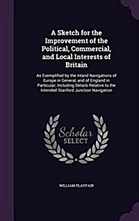 A Sketch for the Improvement of the Political, Commercial, and Local Interests of Britain: As Exemplified by the Inland Navigations of Europe in Gener (Hardcover)