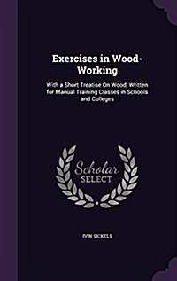 Exercises in Wood-Working: With a Short Treatise on Wood; Written for Manual Training Classes in Schools and Colleges (Hardcover)