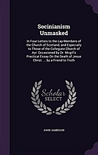 Socinianism Unmasked: In Four Letters to the Lay-Members of the Church of Scotland, and Especially to Those of the Collegiate Church of Ayr: (Hardcover)