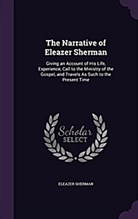 The Narrative of Eleazer Sherman: Giving an Account of His Life, Experience, Call to the Ministry of the Gospel, and Travels as Such to the Present Ti (Hardcover)